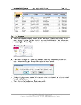 Access 2010 Basics Page 189
Saving a query
When first created using the Access wizard, a query is saved automatically. If the
query is then modified at a later stage or you create a blank query, you will need to
save using the Save button.
If you make changes to a query and then run the query, then when you exit the
query without saving, you will be prompted to save the query.
Click on the Yes button to save any changes, otherwise they will be lost and you will
have to start afresh.
Right click on the Customers Orders query tab.
FOR USE AT THE LICENSED SITE(S) ONLY
2010 Cheltenham Courseware Pty. Ltd. www.cheltenhamcourseware.com.au
BY M.DAWY.ASWAN
 