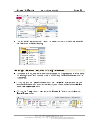 Access 2010 Basics Page 190
This will display a popup menu. Select the Close command. If prompted, click on
the Yes button to save the query.
Creating a two table query and sorting the results
More often than not, the information in a database will be split across multiple tables.
For a query to work with multiple tables, a relationship between the tables must be
established.
Continuing with the Queries database and the Customer Orders query, the next
objective is to search for records matching a given criteria, using both the Orders
and Sales Employees table.
Click on the Create tab and from within the Macros & Code group, click on the
Query Design button.
FOR USE AT THE LICENSED SITE(S) ONLY
2010 Cheltenham Courseware Pty. Ltd. www.cheltenhamcourseware.com.au
BY M.DAWY.ASWAN
 