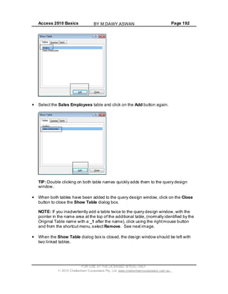 Access 2010 Basics Page 192
Select the Sales Employees table and click on the Add button again.
TIP: Double clicking on both table names quickly adds them to the query design
window.
When both tables have been added to the query design window, click on the Close
button to close the Show Table dialog box.
NOTE: If you inadvertently add a table twice to the query design window, with the
pointer in the name area at the top of the additional table, (normally identified by the
Original Table name with a _1 after the name), click using the rightmouse button
and from the shortcut menu,select Remove. See next image.
When the Show Table dialog box is closed, the design window should be left with
two linked tables.
FOR USE AT THE LICENSED SITE(S) ONLY
2010 Cheltenham Courseware Pty. Ltd. www.cheltenhamcourseware.com.au
BY M.DAWY.ASWAN
 