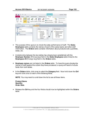 Access 2010 Basics Page 193
The purpose of this query is to check the sales performance of staff. The Sales
Employees table contains the names of each of the sales teams and other staff
information. The Orders table contains information about products sold, quantities,
dates, etc.
A relationship between the two tables has already been established with the
Employee Number (Primary key) field in the Sales Employees table linked to the
Employees ID (Foreign key) field in the Orders table.
Employee names are not listed in the Orders table. To have the query display the
names of staff against the orders they have processed, a query will have to include
fields from both tables.
In the Orders table, click once to select the Category field. Now hold down the Ctrl
key and click once on each of the following fields.
NOTE: You may need to scroll down the list to see all these items.
Product Name
Quantity
Order Date.
Release the Ctrl key and the four fields should now be highlighted within the Orders
table.
FOR USE AT THE LICENSED SITE(S) ONLY
2010 Cheltenham Courseware Pty. Ltd. www.cheltenhamcourseware.com.au
BY M.DAWY.ASWAN
 