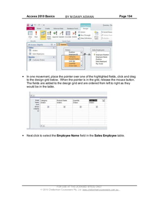 Access 2010 Basics Page 194
In one movement, place the pointer over one of the highlighted fields, click and drag
to the design grid below. When the pointer is in the grid, release the mouse button.
The fields are added to the design grid and are ordered from left to right as they
would be in the table.
Next click to select the Employee Name field in the Sales Employee table.
FOR USE AT THE LICENSED SITE(S) ONLY
2010 Cheltenham Courseware Pty. Ltd. www.cheltenhamcourseware.com.au
BY M.DAWY.ASWAN
 