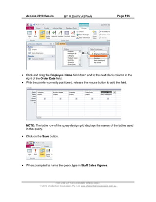 Access 2010 Basics Page 195
Click and drag the Employee Name field down and to the next blank column to the
right of the Order Date field.
With the pointer correctly positioned, release the mouse button to add the field.
NOTE: The table row of the query design grid displays the names of the tables used
in this query.
Click on the Save button.
When prompted to name the query, type in Staff Sales Figures.
FOR USE AT THE LICENSED SITE(S) ONLY
2010 Cheltenham Courseware Pty. Ltd. www.cheltenhamcourseware.com.au
BY M.DAWY.ASWAN
 