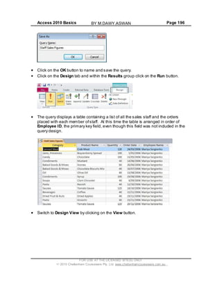 Access 2010 Basics Page 196
Click on the OK button to name and save the query.
Click on the Design tab and within the Results group click on the Run button.
The query displays a table containing a list of all the sales staff and the orders
placed with each member ofstaff. At this time the table is arranged in order of
Employee ID, the primary key field, even though this field was not included in the
query design.
Switch to Design View by clicking on the View button.
FOR USE AT THE LICENSED SITE(S) ONLY
2010 Cheltenham Courseware Pty. Ltd. www.cheltenhamcourseware.com.au
BY M.DAWY.ASWAN
 