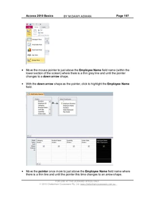 Access 2010 Basics Page 197
Move the mouse pointer to just above the Employee Name field name (within the
lower section of the screen) where there is a thin grey line and until the pointer
changes to a down arrow shape.
With the down arrow shape as the pointer, click to highlight the Employee Name
field.
Move the pointer once more to just above the Employee Name field name where
there is a thin line and until the pointer this time changes to an arrow shape.
FOR USE AT THE LICENSED SITE(S) ONLY
2010 Cheltenham Courseware Pty. Ltd. www.cheltenhamcourseware.com.au
BY M.DAWY.ASWAN
 