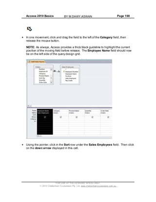 Access 2010 Basics Page 198
In one movement, click and drag the field to the left of the Category field, then
release the mouse button.
NOTE: As always, Access provides a thick black guideline to highlight the current
position of the moving field before release. The Employee Name field should now
be on the left side of the query design grid.
Using the pointer, click in the Sort row under the Sales Employees field. Then click
on the down arrow displayed in this cell.
FOR USE AT THE LICENSED SITE(S) ONLY
2010 Cheltenham Courseware Pty. Ltd. www.cheltenhamcourseware.com.au
BY M.DAWY.ASWAN
 