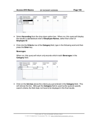 Access 2010 Basics Page 199
Select Ascending from the drop down option box. When run, this query will display
the results in alphabetical order of Employee Names, rather than order of
Employee ID.
Click into the Criteria row of the Category field, type in the following word and then
press the Enter key.
Beverages
When run, this query will return only records which match Beverages in the
Category field.
Click on the tick box above the criteria you just entered in the Category field. This
will remove the tick. Although the Category field is used by the query to specify
search criteria, the field does not have to be displayed in the final results.
FOR USE AT THE LICENSED SITE(S) ONLY
2010 Cheltenham Courseware Pty. Ltd. www.cheltenhamcourseware.com.au
BY M.DAWY.ASWAN
 