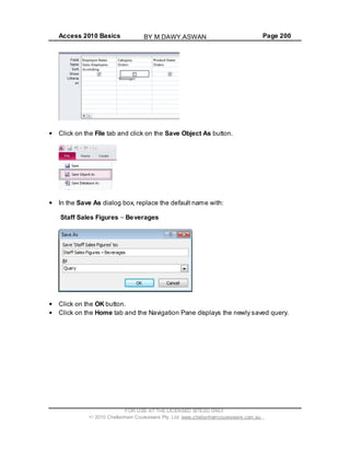 Access 2010 Basics Page 200
Click on the File tab and click on the Save Object As button.
In the Save As dialog box, replace the default name with:
Staff Sales Figures Beverages
Click on the OK button.
Click on the Home tab and the Navigation Pane displays the newly saved query.
FOR USE AT THE LICENSED SITE(S) ONLY
2010 Cheltenham Courseware Pty. Ltd. www.cheltenhamcourseware.com.au
BY M.DAWY.ASWAN
 