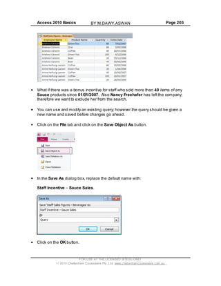 Access 2010 Basics Page 203
What if there was a bonus incentive for staff who sold more than 40 items of any
Sauce products since 01/01/2007. Also Nancy Freehafer has left the company;
therefore we want to exclude her from the search.
You can use and modify an existing query; however the query should be given a
new name and saved before changes go ahead.
Click on the File tab and click on the Save Object As button.
In the Save As dialog box, replace the default name with:
Staff Incentive Sauce Sales.
Click on the OK button.
FOR USE AT THE LICENSED SITE(S) ONLY
2010 Cheltenham Courseware Pty. Ltd. www.cheltenhamcourseware.com.au
BY M.DAWY.ASWAN
 