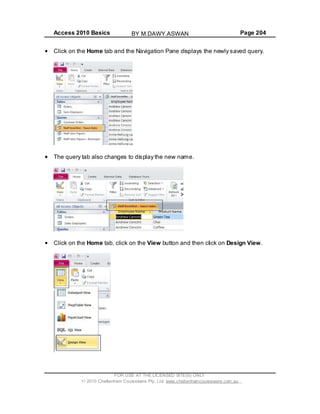 Access 2010 Basics Page 204
Click on the Home tab and the Navigation Pane displays the newly saved query.
The query tab also changes to display the new name.
Click on the Home tab, click on the View button and then click on Design View.
FOR USE AT THE LICENSED SITE(S) ONLY
2010 Cheltenham Courseware Pty. Ltd. www.cheltenhamcourseware.com.au
BY M.DAWY.ASWAN
 