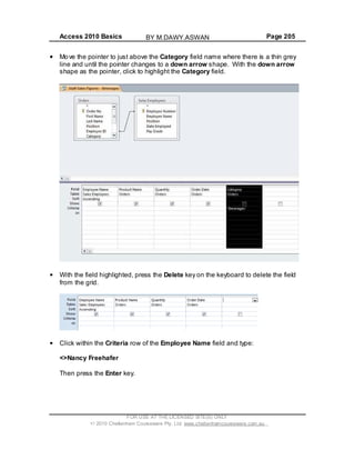 Access 2010 Basics Page 205
Move the pointer to just above the Category field name where there is a thin grey
line and until the pointer changes to a down arrow shape. With the down arrow
shape as the pointer, click to highlight the Category field.
With the field highlighted, press the Delete key on the keyboard to delete the field
from the grid.
Click within the Criteria row of the Employee Name field and type:
<>Nancy Freehafer
Then press the Enter key.
FOR USE AT THE LICENSED SITE(S) ONLY
2010 Cheltenham Courseware Pty. Ltd. www.cheltenhamcourseware.com.au
BY M.DAWY.ASWAN
 