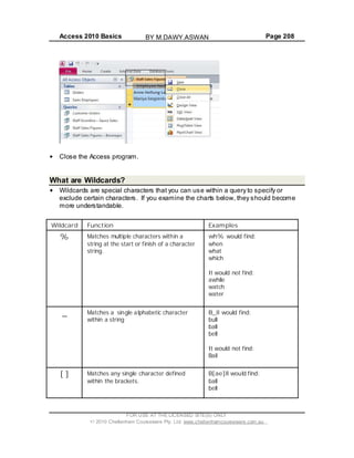 Access 2010 Basics Page 208
Close the Access program.
What are Wildcards?
Wildcards are special characters that you can use within a query to specify or
exclude certain characters. If you examine the charts below, they should become
more understandable.
Wildcard Function Examples
% Matches multiple characters within a
string at the start or finish of a character
string.
wh% would find:
when
what
which
It would not find:
awhile
watch
water
_ Matches a single alphabetic character
within a string
B_ll would find:
bull
ball
bell
It would not find:
Bail
[ ] Matches any single character defined
within the brackets.
B[ae]ll would find:
ball
bell
FOR USE AT THE LICENSED SITE(S) ONLY
2010 Cheltenham Courseware Pty. Ltd. www.cheltenhamcourseware.com.au
BY M.DAWY.ASWAN
 