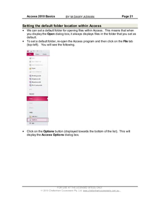 Access 2010 Basics Page 21
Setting the default folder location within Access
We can set a default folder for opening files within Access. This means that when
you display the Open dialog box, it always displays files in the folder that you set as
default.
To set a default folder, re-open the Access program and then click on the File tab
(top-left). You will see the following.
Click on the Options button (displayed towards the bottom of the list). This will
display the Access Options dialog box.
FOR USE AT THE LICENSED SITE(S) ONLY
2010 Cheltenham Courseware Pty. Ltd. www.cheltenhamcourseware.com.au
BY M.DAWY.ASWAN
 