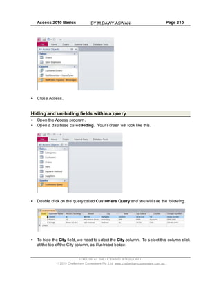 Access 2010 Basics Page 210
Close Access.
Hiding and un-hiding fields within a query
Open the Access program.
Open a database called Hiding. Your screen will look like this.
Double click on the query called Customers Query and you will see the following.
To hide the City field, we need to select the City column. To select this column click
at the top of the City column, as illustrated below.
FOR USE AT THE LICENSED SITE(S) ONLY
2010 Cheltenham Courseware Pty. Ltd. www.cheltenhamcourseware.com.au
BY M.DAWY.ASWAN
 