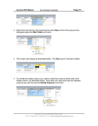 Access 2010 Basics Page 211
Right click over the top cell containing the word City and from the popup menu
displayed select the Hide Fields command.
The screen will change as illustrated below. The City column has been hidden.
To unhide the hidden column you need to select the columns either side of the
hidden column, as illustrated below. Now when you right click over the selected
columns you will now see the Unhide Columns command.
FOR USE AT THE LICENSED SITE(S) ONLY
2010 Cheltenham Courseware Pty. Ltd. www.cheltenhamcourseware.com.au
BY M.DAWY.ASWAN
 