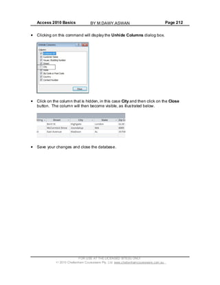 Access 2010 Basics Page 212
Clicking on this command will display the Unhide Columns dialog box.
Click on the column that is hidden, in this case City and then click on the Close
button. The column will then become visible, as illustrated below.
Save your changes and close the database.
FOR USE AT THE LICENSED SITE(S) ONLY
2010 Cheltenham Courseware Pty. Ltd. www.cheltenhamcourseware.com.au
BY M.DAWY.ASWAN
 