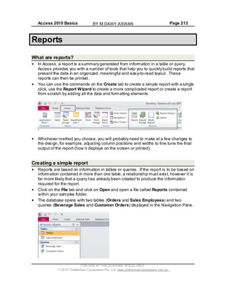 Access 2010 Basics Page 213
Reports
What are reports?
In Access, a report is a summary generated from information in a table or query.
Access provides you with a number of tools that help you to quickly build reports that
present the data in an organized, meaningful and easy-to-read layout. These
reports can then be printed.
You can use the commands on the Create tab to create a simple report with a single
click, use the Report Wizard to create a more complicated report or create a report
from scratch by adding all the data and formatting elements.
Whichever method you choose, you will probably need to make at a few changes to
the design, for example, adjusting column positions and widths to fine tune the final
output of the report (how it displays on the screen or printed).
Creating a simple report
Reports are based on information in tables or queries. If the report is to be based on
information contained in more than one table, a relationship must exist, however it is
far more likely that a query has already been created to produce the information
required for the report.
Click on the File tab and click on Open and open a file called Reports contained
within your samples folder.
The database opens with two tables (Orders and Sales Employees) and two
queries (Beverage Sales and Customer Orders) displayed in the Navigation Pane.
FOR USE AT THE LICENSED SITE(S) ONLY
2010 Cheltenham Courseware Pty. Ltd. www.cheltenhamcourseware.com.au
BY M.DAWY.ASWAN
 