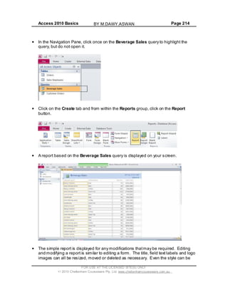 Access 2010 Basics Page 214
In the Navigation Pane, click once on the Beverage Sales query to highlight the
query, but do not open it.
Click on the Create tab and from within the Reports group, click on the Report
button.
A report based on the Beverage Sales query is displayed on your screen.
The simple report is displayed for any modifications thatmay be required. Editing
and modifying a report is similar to editing a form. The title, field text labels and logo
images can all be resized, moved or deleted as necessary. Even the style can be
FOR USE AT THE LICENSED SITE(S) ONLY
2010 Cheltenham Courseware Pty. Ltd. www.cheltenhamcourseware.com.au
BY M.DAWY.ASWAN
 
