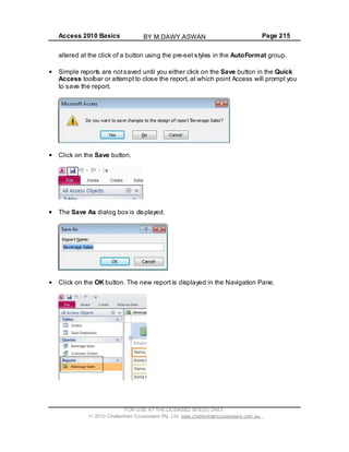 Access 2010 Basics Page 215
altered at the click of a button using the pre-set styles in the AutoFormat group.
Simple reports are notsaved until you either click on the Save button in the Quick
Access toolbar or attempt to close the report, at which point Access will prompt you
to save the report.
Click on the Save button.
The Save As dialog box is displayed.
Click on the OK button. The new report is displayed in the Navigation Pane.
FOR USE AT THE LICENSED SITE(S) ONLY
2010 Cheltenham Courseware Pty. Ltd. www.cheltenhamcourseware.com.au
BY M.DAWY.ASWAN
 