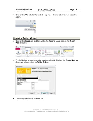 Access 2010 Basics Page 216
Click on the Close button towards the top right of the report window, to close the
report.
Using the Report Wizard
Click on the Create tab and from within the Reports group click on the Report
Wizard button.
First fields from one or more table must be selected. Click on the Tables/Queries
dropdown list and select the Table: Orders.
The dialog box will now look like this.
FOR USE AT THE LICENSED SITE(S) ONLY
2010 Cheltenham Courseware Pty. Ltd. www.cheltenhamcourseware.com.au
BY M.DAWY.ASWAN
 