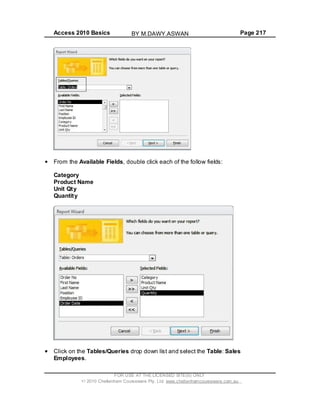 Access 2010 Basics Page 217
From the Available Fields, double click each of the follow fields:
Category
Product Name
Unit Qty
Quantity
Click on the Tables/Queries drop down list and select the Table: Sales
Employees.
FOR USE AT THE LICENSED SITE(S) ONLY
2010 Cheltenham Courseware Pty. Ltd. www.cheltenhamcourseware.com.au
BY M.DAWY.ASWAN
 