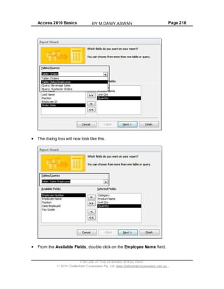 Access 2010 Basics Page 218
The dialog box will now look like this.
From the Available Fields, double click on the Employee Name field.
FOR USE AT THE LICENSED SITE(S) ONLY
2010 Cheltenham Courseware Pty. Ltd. www.cheltenhamcourseware.com.au
BY M.DAWY.ASWAN
 