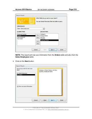 Access 2010 Basics Page 219
NOTE: The report will now use information from the Orders table and also from the
Sales Employees table.
Click on the Next button.
FOR USE AT THE LICENSED SITE(S) ONLY
2010 Cheltenham Courseware Pty. Ltd. www.cheltenhamcourseware.com.au
BY M.DAWY.ASWAN
 