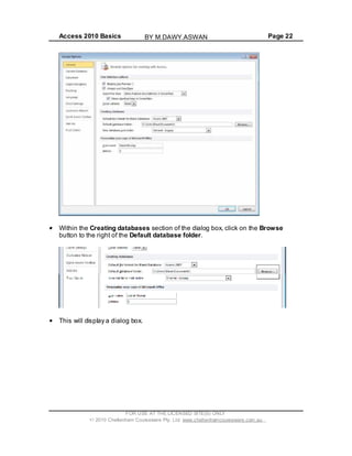Access 2010 Basics Page 22
Within the Creating databases section of the dialog box, click on the Browse
button to the right of the Default database folder.
This will display a dialog box.
FOR USE AT THE LICENSED SITE(S) ONLY
2010 Cheltenham Courseware Pty. Ltd. www.cheltenhamcourseware.com.au
BY M.DAWY.ASWAN
 