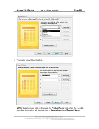 Access 2010 Basics Page 222
The dialog box will look like this.
NOTE: By selecting a field, in this case the Product Name field, when the report is
complete, information will be organized in Ascending order of Product Name,
FOR USE AT THE LICENSED SITE(S) ONLY
2010 Cheltenham Courseware Pty. Ltd. www.cheltenhamcourseware.com.au
BY M.DAWY.ASWAN
 