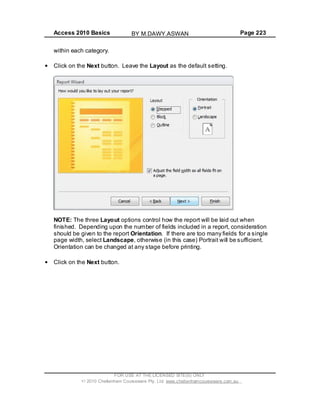 Access 2010 Basics Page 223
within each category.
Click on the Next button. Leave the Layout as the default setting.
NOTE: The three Layout options control how the report will be laid out when
finished. Depending upon the number of fields included in a report, consideration
should be given to the report Orientation. If there are too many fields for a single
page width, select Landscape, otherwise (in this case) Portrait will be sufficient.
Orientation can be changed at any stage before printing.
Click on the Next button.
FOR USE AT THE LICENSED SITE(S) ONLY
2010 Cheltenham Courseware Pty. Ltd. www.cheltenhamcourseware.com.au
BY M.DAWY.ASWAN
 