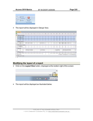 Access 2010 Basics Page 225
The report will be displayed in Design View.
Modifying the layout of a report
Click on the Layout View button, displayed at the bottom-right of the screen.
The report will be displayed as illustrated below.
FOR USE AT THE LICENSED SITE(S) ONLY
2010 Cheltenham Courseware Pty. Ltd. www.cheltenhamcourseware.com.au
BY M.DAWY.ASWAN
 