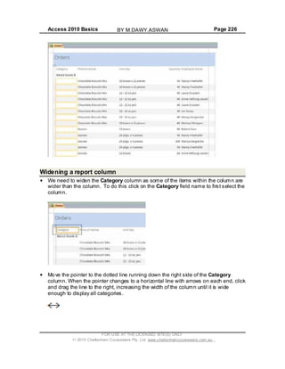 Access 2010 Basics Page 226
Widening a report column
We need to widen the Category column as some of the items within the column are
wider than the column. To do this click on the Category field name to first select the
column.
Move the pointer to the dotted line running down the right side of the Category
column. When the pointer changes to a horizontal line with arrows on each end, click
and drag the line to the right, increasing the width of the column until it is wide
enough to display all categories.
FOR USE AT THE LICENSED SITE(S) ONLY
2010 Cheltenham Courseware Pty. Ltd. www.cheltenhamcourseware.com.au
BY M.DAWY.ASWAN
 