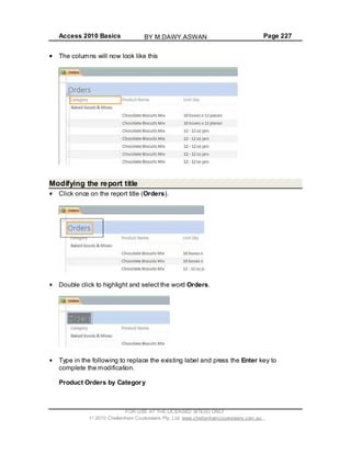 Access 2010 Basics Page 227
The columns will now look like this
Modifying the report title
Click once on the report title (Orders).
Double click to highlight and select the word Orders.
Type in the following to replace the existing label and press the Enter key to
complete the modification.
Product Orders by Category
FOR USE AT THE LICENSED SITE(S) ONLY
2010 Cheltenham Courseware Pty. Ltd. www.cheltenhamcourseware.com.au
BY M.DAWY.ASWAN
 