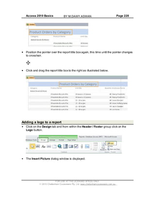 Access 2010 Basics Page 228
Position the pointer over the report title box again, this time until the pointer changes
to crosshair.
Click and drag the report title box to the right as illustrated below.
Adding a logo to a report
Click on the Design tab and from within the Header / Footer group click on the
Logo button.
The Insert Picture dialog window is displayed.
FOR USE AT THE LICENSED SITE(S) ONLY
2010 Cheltenham Courseware Pty. Ltd. www.cheltenhamcourseware.com.au
BY M.DAWY.ASWAN
 