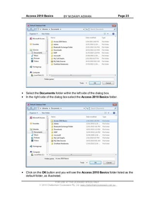 Access 2010 Basics Page 23
Select the Documents folder within the left side of the dialog box.
In the right side of the dialog box select the Access 2010 Basics folder.
Click on the OK button and you will see the Access 2010 Basics folder listed as the
default folder, as illustrated.
FOR USE AT THE LICENSED SITE(S) ONLY
2010 Cheltenham Courseware Pty. Ltd. www.cheltenhamcourseware.com.au
BY M.DAWY.ASWAN
 