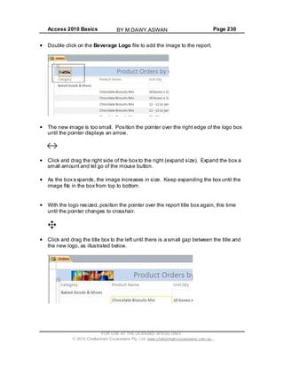 Access 2010 Basics Page 230
Double click on the Beverage Logo file to add the image to the report.
The new image is too small. Position the pointer over the right edge of the logo box
until the pointer displays an arrow.
Click and drag the right side of the box to the right (expand size). Expand the box a
small amount and let go of the mouse button.
As the box expands, the image increases in size. Keep expanding the box until the
image fits in the box from top to bottom.
With the logo resized, position the pointer over the report title box again, this time
until the pointer changes to crosshair.
Click and drag the title box to the left until there is a small gap between the title and
the new logo, as illustrated below.
FOR USE AT THE LICENSED SITE(S) ONLY
2010 Cheltenham Courseware Pty. Ltd. www.cheltenhamcourseware.com.au
BY M.DAWY.ASWAN
 