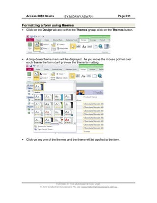 Access 2010 Basics Page 231
Formatting a form using themes
Click on the Design tab and within the Themes group, click on the Themes button.
A drop down theme menu will be displayed. As you move the mouse pointer over
each theme the format will preview the theme formatting.
Click on any one of the themes and the theme will be applied to the form.
FOR USE AT THE LICENSED SITE(S) ONLY
2010 Cheltenham Courseware Pty. Ltd. www.cheltenhamcourseware.com.au
BY M.DAWY.ASWAN
 