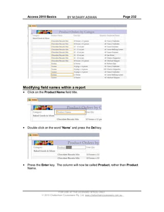 Access 2010 Basics Page 232
Modifying field names within a report
Click on the Product Name field title.
Double click on the word Name and press the Del key.
Press the Enter key. The column will now be called Product, rather than Product
Name.
FOR USE AT THE LICENSED SITE(S) ONLY
2010 Cheltenham Courseware Pty. Ltd. www.cheltenhamcourseware.com.au
BY M.DAWY.ASWAN
 
