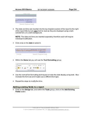 Access 2010 Basics Page 234
The date and time are inserted into the top (header) section of the report to the right
of the report title but are very hard to read as they are displayed using a dark
colored font, on a dark background.
NOTE: The date and time are inserted separately; therefore each will require
individual modification.
Click once on the date to select it.
Within the Home tab you will see the Text Formatting group.
Use the normal font formatting techniques to make the date display using bold. Also
increase the font size and maybe use a different font type.
Repeat the steps to modify the time.
Adding existing fields to a report
Click on the Design tab, and within the Tools group, click on the Add Existing
Fields button.
FOR USE AT THE LICENSED SITE(S) ONLY
2010 Cheltenham Courseware Pty. Ltd. www.cheltenhamcourseware.com.au
BY M.DAWY.ASWAN
 