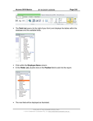 Access 2010 Basics Page 235
The Field List opens (to the right of your form) and displays the tables within the
database and the available fields.
Click within the Employee Name column.
In the Fields List, double click on the Position field to add it to the report.
The new field will be displayed as illustrated.
FOR USE AT THE LICENSED SITE(S) ONLY
2010 Cheltenham Courseware Pty. Ltd. www.cheltenhamcourseware.com.au
BY M.DAWY.ASWAN
 
