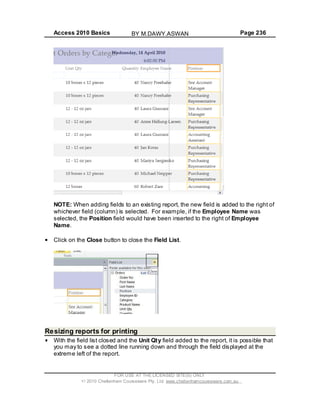 Access 2010 Basics Page 236
NOTE: When adding fields to an existing report, the new field is added to the right of
whichever field (column) is selected. For example, if the Employee Name was
selected, the Position field would have been inserted to the right of Employee
Name.
Click on the Close button to close the Field List.
Resizing reports for printing
With the field list closed and the Unit Qty field added to the report, it is possible that
you may to see a dotted line running down and through the field displayed at the
extreme left of the report.
FOR USE AT THE LICENSED SITE(S) ONLY
2010 Cheltenham Courseware Pty. Ltd. www.cheltenhamcourseware.com.au
BY M.DAWY.ASWAN
 