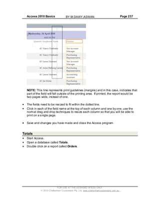Access 2010 Basics Page 237
NOTE: This line represents print guidelines (margins) and in this case, indicates that
part of the field will fall outside of the printing area. If printed, the report would be
two pages wide, instead of one.
The fields need to be resized to fit within the dotted line.
Click in each of the field name at the top of each column and one by one, use the
normal drag and drop techniques to resize each column so that you will be able to
print on a single page.
Save and changes you have made and close the Access program.
Totals
Start Access.
Open a database called Totals.
Double click on a report called Orders.
FOR USE AT THE LICENSED SITE(S) ONLY
2010 Cheltenham Courseware Pty. Ltd. www.cheltenhamcourseware.com.au
BY M.DAWY.ASWAN
 
