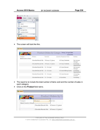 Access 2010 Basics Page 238
The screen will look like this.
The report is to include the total number of items sold and the number of sales in
each category.
Click on the Product field name.
FOR USE AT THE LICENSED SITE(S) ONLY
2010 Cheltenham Courseware Pty. Ltd. www.cheltenhamcourseware.com.au
BY M.DAWY.ASWAN
 