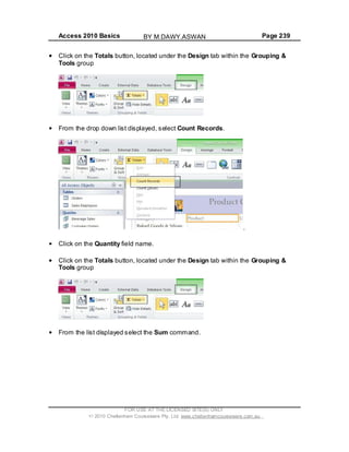 Access 2010 Basics Page 239
Click on the Totals button, located under the Design tab within the Grouping &
Tools group
From the drop down list displayed, select Count Records.
.
Click on the Quantity field name.
Click on the Totals button, located under the Design tab within the Grouping &
Tools group
From the list displayed select the Sum command.
FOR USE AT THE LICENSED SITE(S) ONLY
2010 Cheltenham Courseware Pty. Ltd. www.cheltenhamcourseware.com.au
BY M.DAWY.ASWAN
 