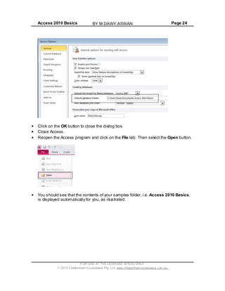 Access 2010 Basics Page 24
Click on the OK button to close the dialog box.
Close Access.
Reopen the Access program and click on the File tab. Then select the Open button.
You should see that the contents of your samples folder, i.e. Access 2010 Basics,
is displayed automatically for you, as illustrated.
FOR USE AT THE LICENSED SITE(S) ONLY
2010 Cheltenham Courseware Pty. Ltd. www.cheltenhamcourseware.com.au
BY M.DAWY.ASWAN
 