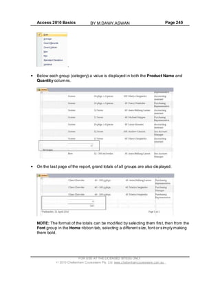 Access 2010 Basics Page 240
.
Below each group (category) a value is displayed in both the Product Name and
Quantity columns.
On the last page of the report, grand totals of all groups are also displayed.
NOTE: The format of the totals can be modified by selecting them first, then from the
Font group in the Home ribbon tab, selecting a different size, font or simply making
them bold.
FOR USE AT THE LICENSED SITE(S) ONLY
2010 Cheltenham Courseware Pty. Ltd. www.cheltenhamcourseware.com.au
BY M.DAWY.ASWAN
 