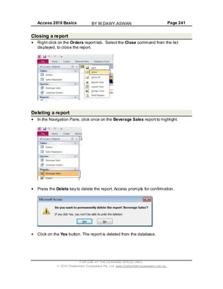 Access 2010 Basics Page 241
Closing a report
Right click on the Orders report tab. Select the Close command from the list
displayed, to close the report.
Deleting a report
In the Navigation Pane, click once on the Beverage Sales report to highlight.
Press the Delete key to delete the report. Access prompts for confirmation.
Click on the Yes button. The report is deleted from the database.
FOR USE AT THE LICENSED SITE(S) ONLY
2010 Cheltenham Courseware Pty. Ltd. www.cheltenhamcourseware.com.au
BY M.DAWY.ASWAN
 