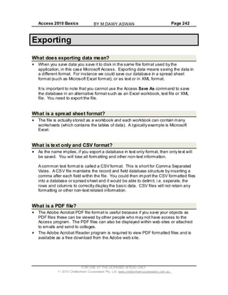 Access 2010 Basics Page 242
Exporting
What does exporting data mean?
When you save data you save it to disk in the same file format used by the
application, in this case Microsoft Access. Exporting data means saving the data in
a different format. For instance we could save our database in a spread sheet
format (such as Microsoft Excel format), or as text or in XML format.
It is important to note that you cannot use the Access Save As command to save
the database in an alternative format such as an Excel workbook, text file or XML
file. You need to export the file.
What is a spread sheet format?
The file is actually stored as a workbook and each workbook can contain many
worksheets (which contains the tables of data). A typically example is Microsoft
Excel.
What is text only and CSV format?
As the name implies, if you export a database in text only format, then only text will
be saved. You will lose all formatting and other non-text information.
A common text format is called a CSV format. This is short for Comma Separated
Vales. A CSV file maintains the record and field database structure by inserting a
comma after each field within the file. You could then import the CSV formatted files
into a database or spread sheet and it would be able to delimit, i.e. separate, the
rows and columns to correctly display the basic data. CSV files will not retain any
formatting or other non-text related information.
What is a PDF file?
The Adobe Acrobat PDF file format is useful because if you save your objects as
PDF files these can be viewed by other people who may not have access to the
Access program. The PDF files can also be displayed within web sites or attached
to emails and send to colleges.
The Adobe Acrobat Reader program is required to view PDF formatted files and is
available as a free download from the Adobe web site.
FOR USE AT THE LICENSED SITE(S) ONLY
2010 Cheltenham Courseware Pty. Ltd. www.cheltenhamcourseware.com.au
BY M.DAWY.ASWAN
 