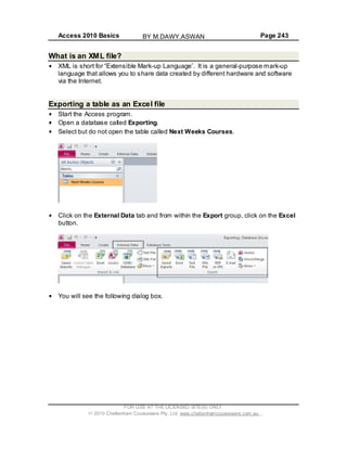 Access 2010 Basics Page 243
What is an XML file?
XML is short for Extensible Mark-up Language . It is a general-purpose mark-up
language that allows you to share data created by different hardware and software
via the Internet.
Exporting a table as an Excel file
Start the Access program.
Open a database called Exporting.
Select but do not open the table called Next Weeks Courses.
Click on the External Data tab and from within the Export group, click on the Excel
button.
You will see the following dialog box.
FOR USE AT THE LICENSED SITE(S) ONLY
2010 Cheltenham Courseware Pty. Ltd. www.cheltenhamcourseware.com.au
BY M.DAWY.ASWAN
 
