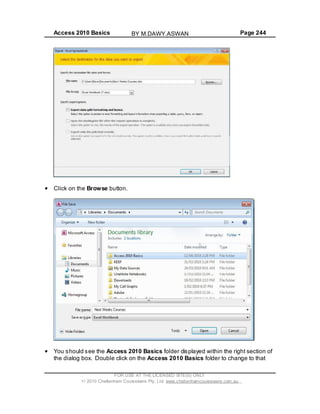 Access 2010 Basics Page 244
Click on the Browse button.
You should see the Access 2010 Basics folder displayed within the right section of
the dialog box. Double click on the Access 2010 Basics folder to change to that
FOR USE AT THE LICENSED SITE(S) ONLY
2010 Cheltenham Courseware Pty. Ltd. www.cheltenhamcourseware.com.au
BY M.DAWY.ASWAN
 