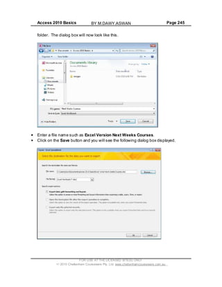 Access 2010 Basics Page 245
folder. The dialog box will now look like this.
Enter a file name such as Excel Version Next Weeks Courses.
Click on the Save button and you will see the following dialog box displayed.
FOR USE AT THE LICENSED SITE(S) ONLY
2010 Cheltenham Courseware Pty. Ltd. www.cheltenhamcourseware.com.au
BY M.DAWY.ASWAN
 
